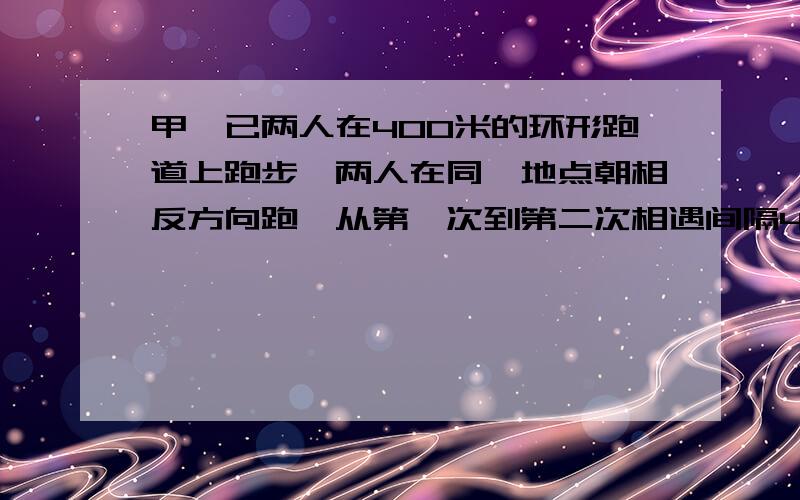 甲、已两人在400米的环形跑道上跑步,两人在同一地点朝相反方向跑,从第一次到第二次相遇间隔40分钟,甲每秒跑6米,已每秒跑多少米?