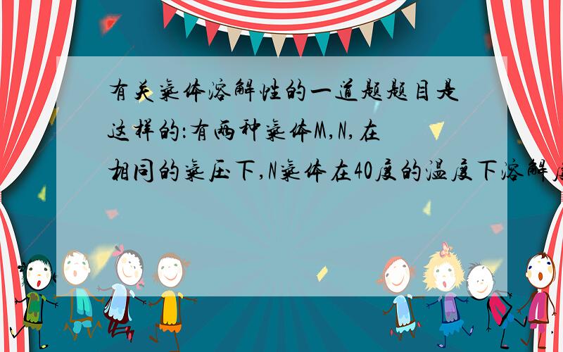 有关气体溶解性的一道题题目是这样的：有两种气体M,N,在相同的气压下,N气体在40度的温度下溶解度与另一个气体M在20度的温度下的溶解度相同,问现在将这两个气体温度改变到30度时,溶解度