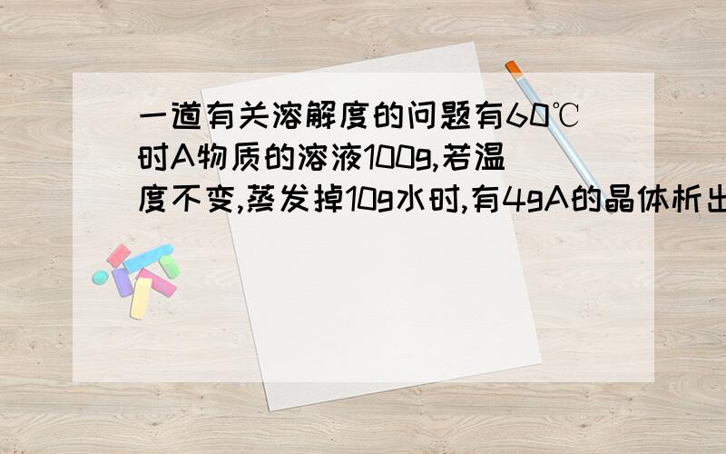 一道有关溶解度的问题有60℃时A物质的溶液100g,若温度不变,蒸发掉10g水时,有4gA的晶体析出（不含结晶水）,再蒸发掉10g水时,又有6gA的晶体析出,求60℃A物质的溶解度是多少克?