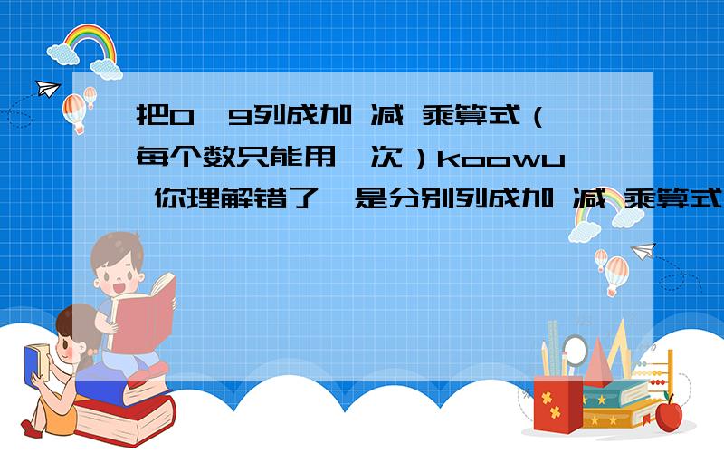 把0—9列成加 减 乘算式（每个数只能用一次）koowu 你理解错了,是分别列成加 减 乘算式使算式成立