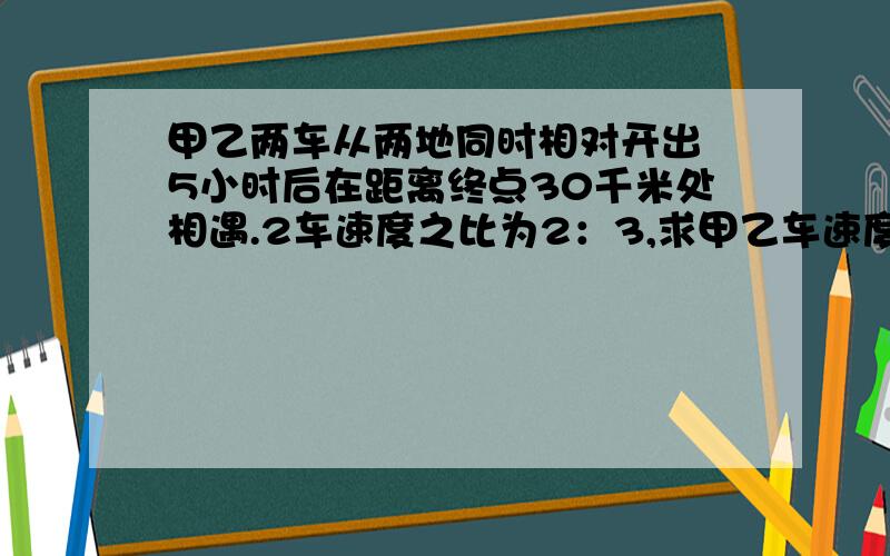 甲乙两车从两地同时相对开出 5小时后在距离终点30千米处相遇.2车速度之比为2：3,求甲乙车速度与两地距离