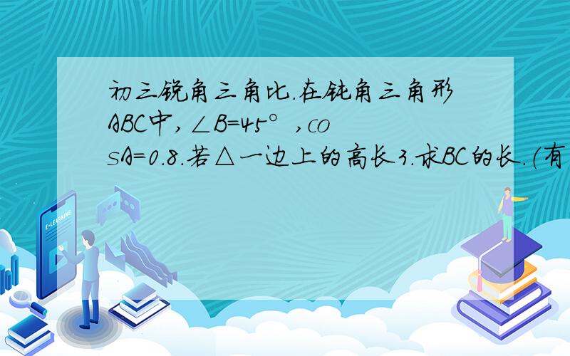 初三锐角三角比.在钝角三角形ABC中,∠B=45°,cosA=0.8.若△一边上的高长3.求BC的长.（有三个解）