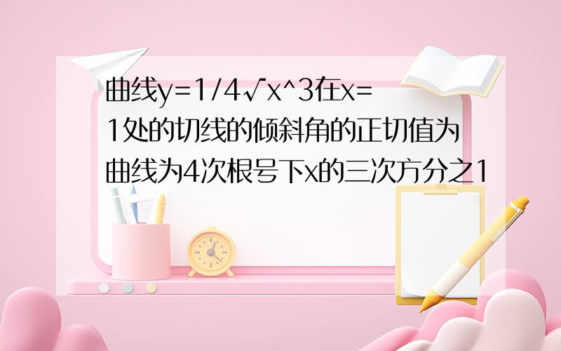 曲线y=1/4√x^3在x=1处的切线的倾斜角的正切值为曲线为4次根号下x的三次方分之1