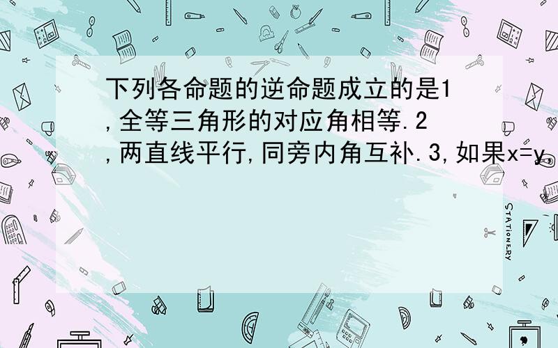 下列各命题的逆命题成立的是1,全等三角形的对应角相等.2,两直线平行,同旁内角互补.3,如果x=y,那么,▏x▕=▏y▕4,如果两个角都是45°,那么这两个角相等.还请大家仔细结束做题思路及过程.