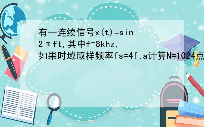 有一连续信号x(t)=sin2πft,其中f=8khz,如果时域取样频率fs=4f;a计算N=1024点dft和fftb计算振幅频谱A(k) 相位频谱ψ（k) 功率谱G（k)本人初学,最好注释一下,