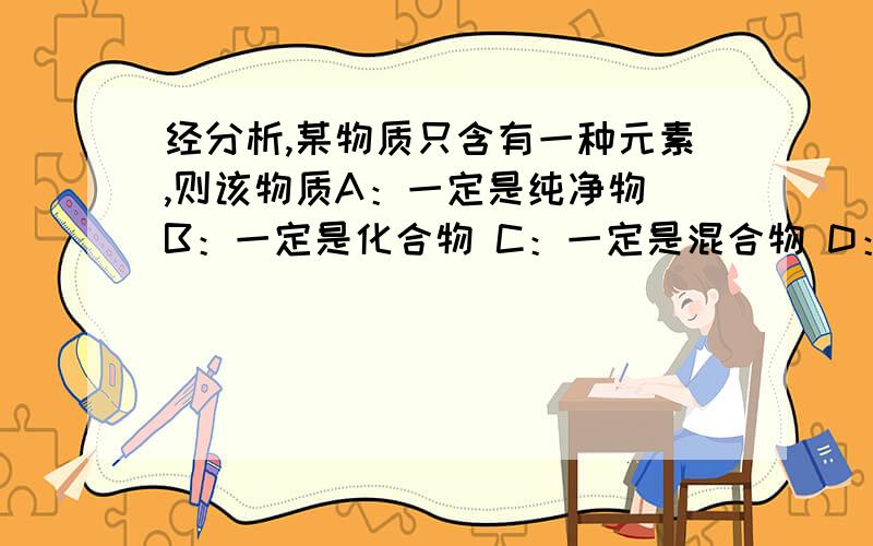 经分析,某物质只含有一种元素,则该物质A：一定是纯净物 B：一定是化合物 C：一定是混合物 D：可能是纯净物,也可能是混合物