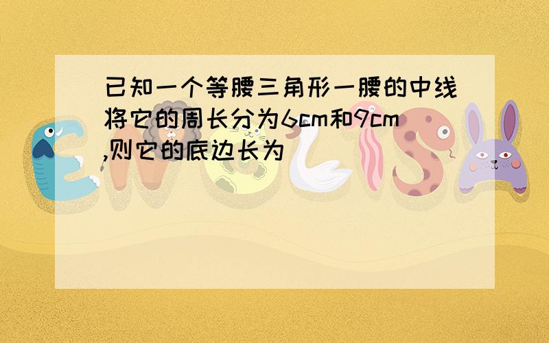 已知一个等腰三角形一腰的中线将它的周长分为6cm和9cm,则它的底边长为