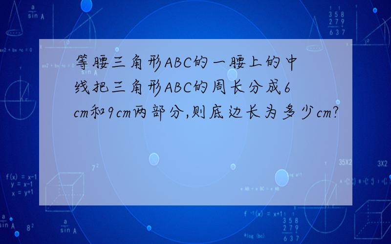 等腰三角形ABC的一腰上的中线把三角形ABC的周长分成6cm和9cm两部分,则底边长为多少cm?