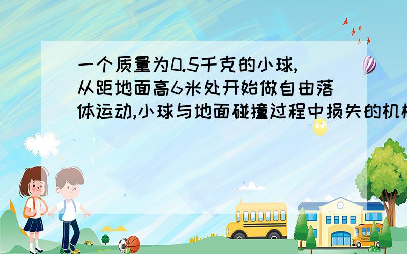 一个质量为0.5千克的小球,从距地面高6米处开始做自由落体运动,小球与地面碰撞过程中损失的机械能为15J,那么小球与地面碰撞后,竖直向上跳起的最大高度是多少?(g=10m/s^2,不计空气阻力）