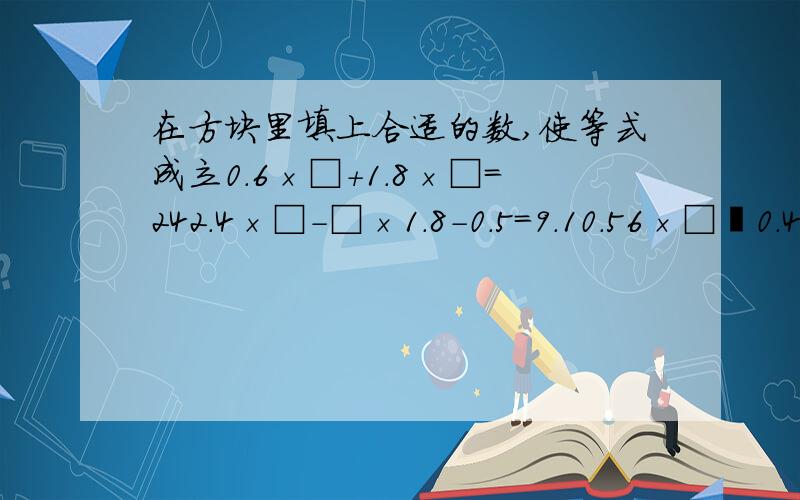 在方块里填上合适的数,使等式成立0.6×□+1.8×□=242.4×□-□×1.8-0.5=9.10.56×□﹢0.44×□﹢□=6顺便再告诉一下怎么算的