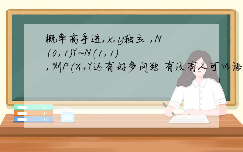 概率高手进,x,y独立 ,N（0,1）Y~N(1,1) ,则P(X+Y还有好多问题 有没有人可以语聊帮助我，(>_