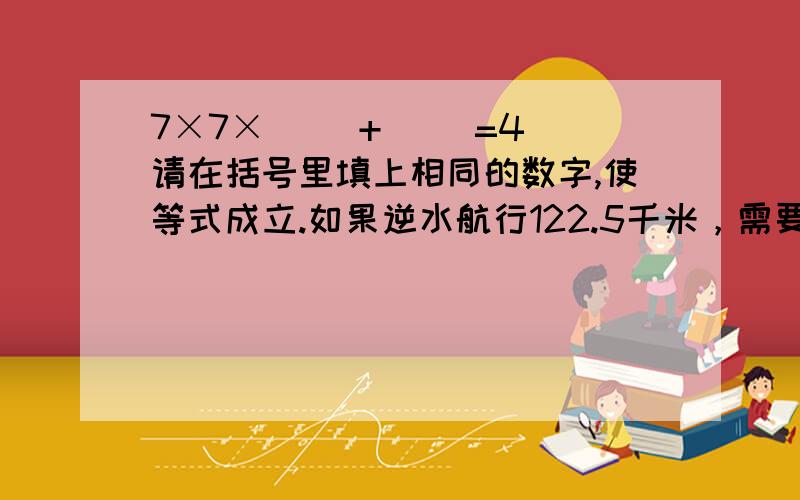 7×7×（ ）+（ ）=4 请在括号里填上相同的数字,使等式成立.如果逆水航行122.5千米，需要多少小时？