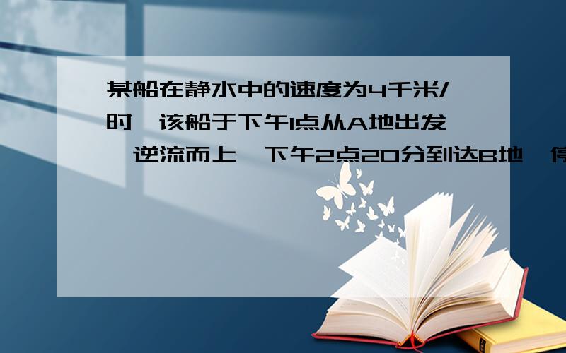 某船在静水中的速度为4千米/时,该船于下午1点从A地出发,逆流而上,下午2点20分到达B地,停泊1小时后返回下午4点回到A地.求AB两地的距离及水流速度