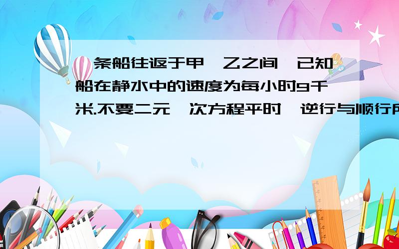 一条船往返于甲、乙之间,已知船在静水中的速度为每小时9千米.不要二元一次方程平时,逆行与顺行所用的时间是2：1,一天因为下暴雨,水流速度是原来的2倍,这条船往返共用了10小时,求甲、乙