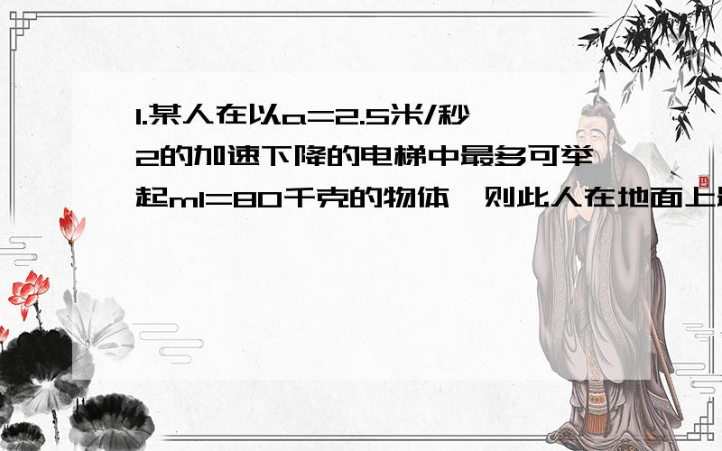 1.某人在以a=2.5米/秒2的加速下降的电梯中最多可举起m1=80千克的物体,则此人在地面上最多可举起多上千克的物体?若此人在一匀速上升的电梯中,最多可举起m2=40千克的物体,则此高速电梯的加