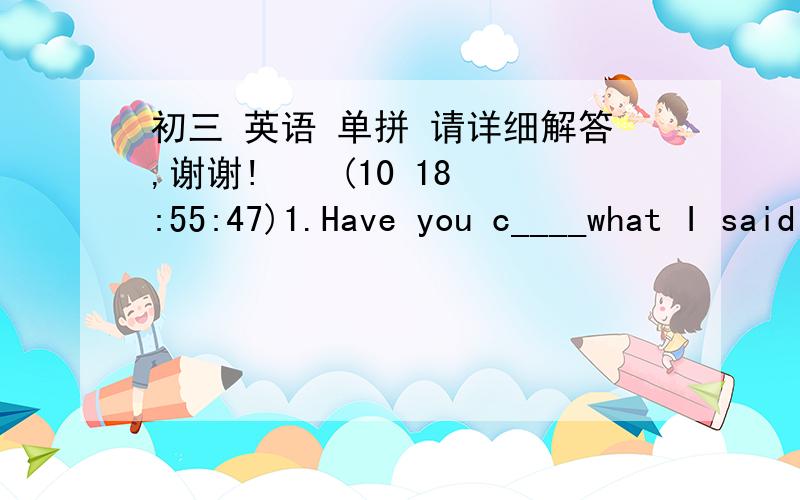 初三 英语 单拼 请详细解答,谢谢!    (10 18:55:47)1.Have you c____what I said ,Henry?Sorry ,I was thinking about something else.2,The bus that was d____by a young driver hit the tree while he was driving carelessly.