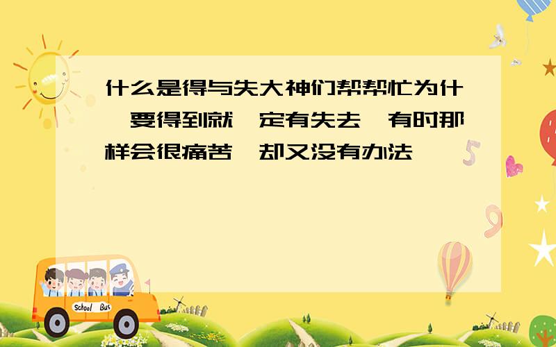 什么是得与失大神们帮帮忙为什麽要得到就一定有失去,有时那样会很痛苦,却又没有办法