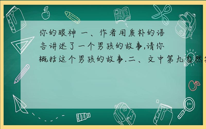 你的眼神 一、作者用质朴的语言讲述了一个男孩的故事,请你概括这个男孩的故事.二、文中第九自然段写道：“我像往常一样,静静地听着,歌声很优美,令人感动.”请你想象并描述“我”此时