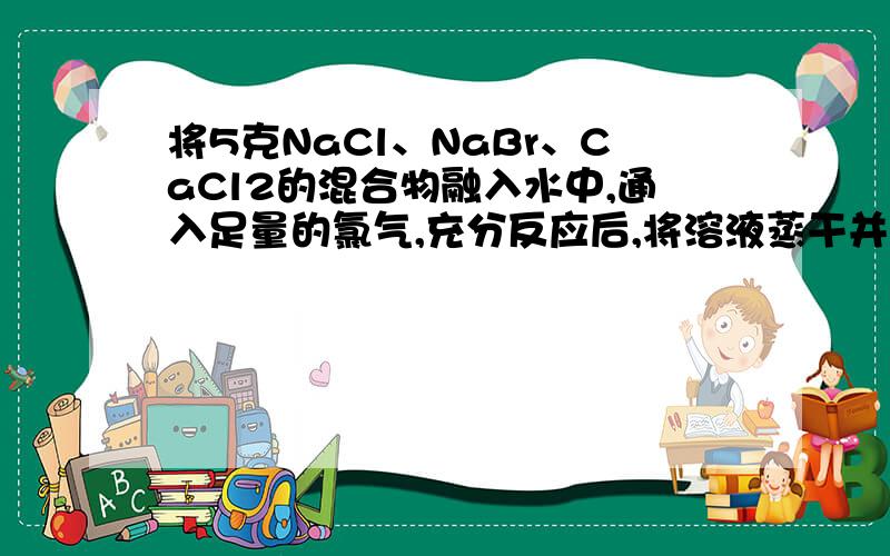 将5克NaCl、NaBr、CaCl2的混合物融入水中,通入足量的氯气,充分反应后,将溶液蒸干并灼烧,灼烧后的残留物为4.911g.若将残留物再溶于水并加入足量Na2CO3溶液,所得干燥的沉淀为0.27g.试计算原混合