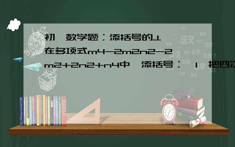 初一数学题；添括号的..1.在多项式m4-2m2n2-2m2+2n2+n4中,添括号；【1】把四次项结合,放在前面带有“+”号的括号里【2】把二次项结合,放在前面带有“-