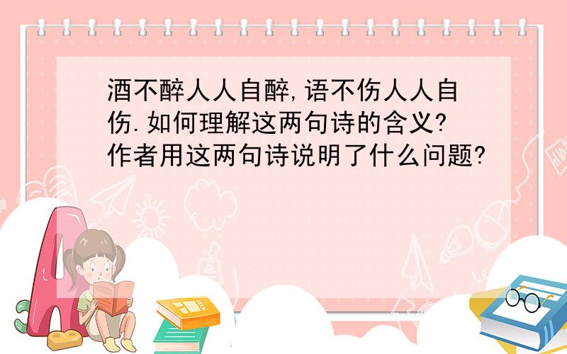 酒不醉人人自醉,语不伤人人自伤.如何理解这两句诗的含义?作者用这两句诗说明了什么问题?