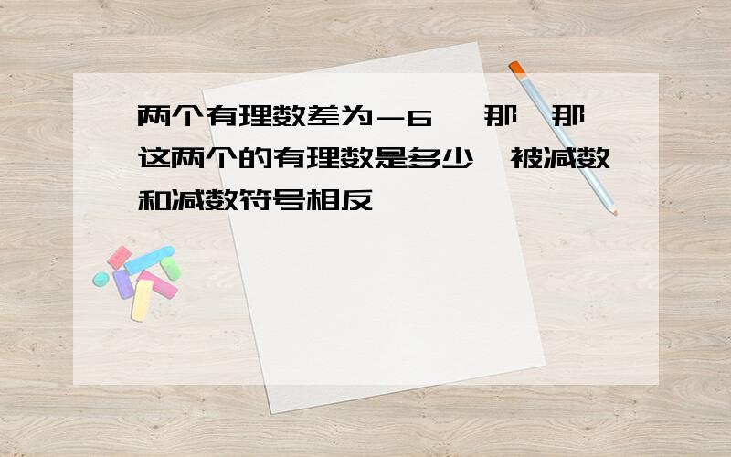 两个有理数差为－6 ,那,那这两个的有理数是多少,被减数和减数符号相反,