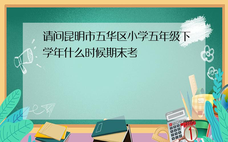 请问昆明市五华区小学五年级下学年什么时候期末考