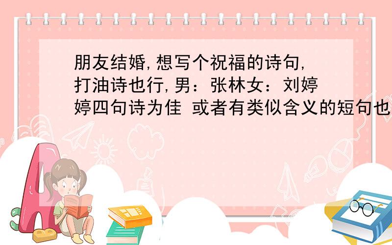 朋友结婚,想写个祝福的诗句,打油诗也行,男：张林女：刘婷婷四句诗为佳 或者有类似含义的短句也行 不用太繁琐简短明了