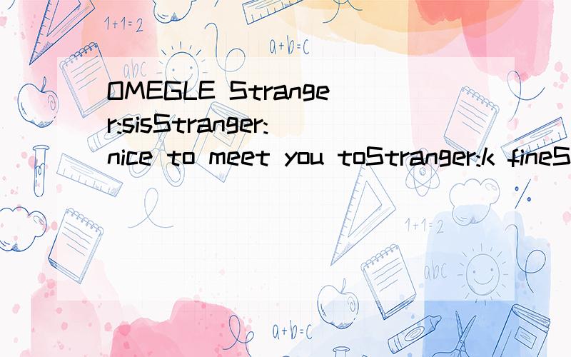 OMEGLE Stranger:sisStranger:nice to meet you toStranger:k fineStranger:broStranger:your kinda a flaming homosexualStranger:no seriouslyStranger:you like 8========D in your mouthStranger:penisStranger:in your assholeStranger:what are you,yoda