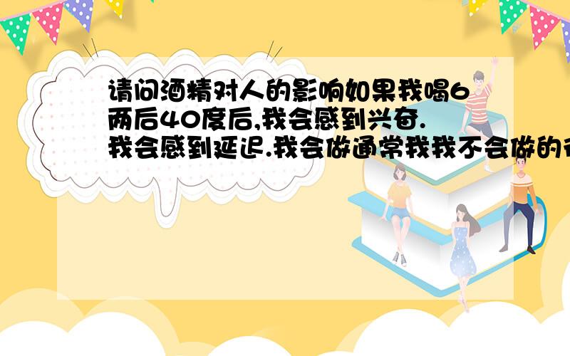 请问酒精对人的影响如果我喝6两后40度后,我会感到兴奋.我会感到延迟.我会做通常我我不会做的行为,我会听通常我不会有兴趣听的事情,我会做通常我不会做的提问.但我会注意到我通常会注