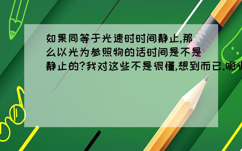 如果同等于光速时时间静止,那么以光为参照物的话时间是不是静止的?我对这些不是很懂,想到而已.呃很辛苦地看了很多次才勉强理解了一点..也就是说,光所存在的空间是没有时间的,时间对