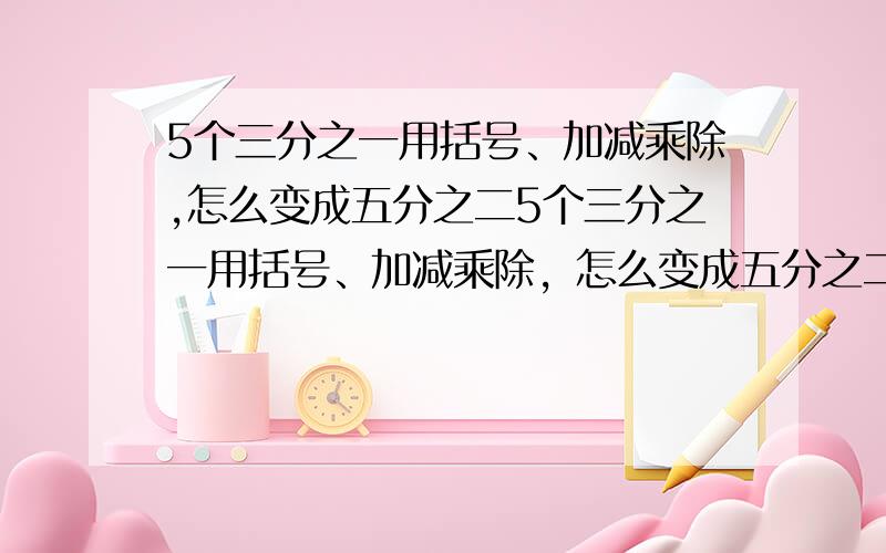 5个三分之一用括号、加减乘除,怎么变成五分之二5个三分之一用括号、加减乘除，怎么变成五分之二，十万火急