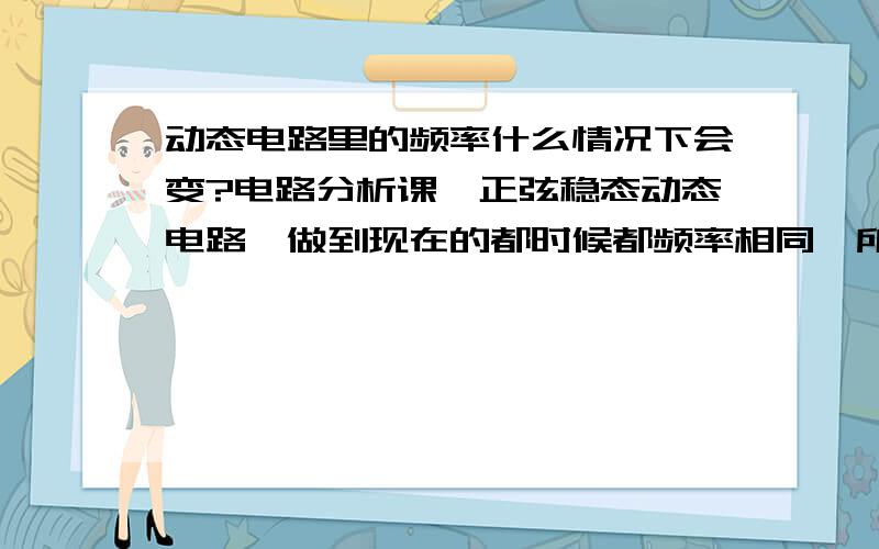 动态电路里的频率什么情况下会变?电路分析课,正弦稳态动态电路,做到现在的都时候都频率相同,所以可以使用kcl列方程,那什么情况下,电路中的频率会改变?