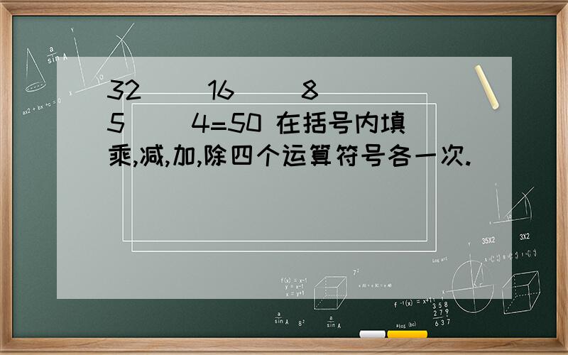 32( )16( )8( )5( )4=50 在括号内填乘,减,加,除四个运算符号各一次.