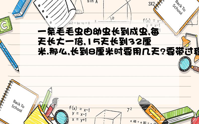 一条毛毛虫由幼虫长到成虫,每天长大一倍,15天长到32厘米.那么,长到8厘米时要用几天?要带过程的算式