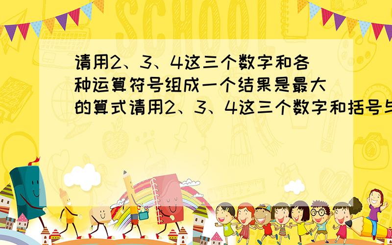 请用2、3、4这三个数字和各种运算符号组成一个结果是最大的算式请用2、3、4这三个数字和括号与各种运算符号组成一个结果是最大的算式!但每个数字只能用一遍～