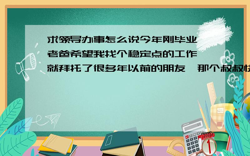 求领导办事怎么说今年刚毕业,老爸希望我找个稳定点的工作,就拜托了很多年以前的朋友,那个叔叔快升为市长了,虽然老爸逢年过节的时候都有去走动,但是别人高高在上,我们只是平头百姓,这