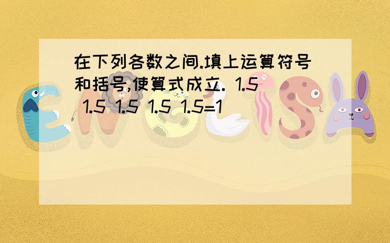 在下列各数之间.填上运算符号和括号,使算式成立. 1.5 1.5 1.5 1.5 1.5=1