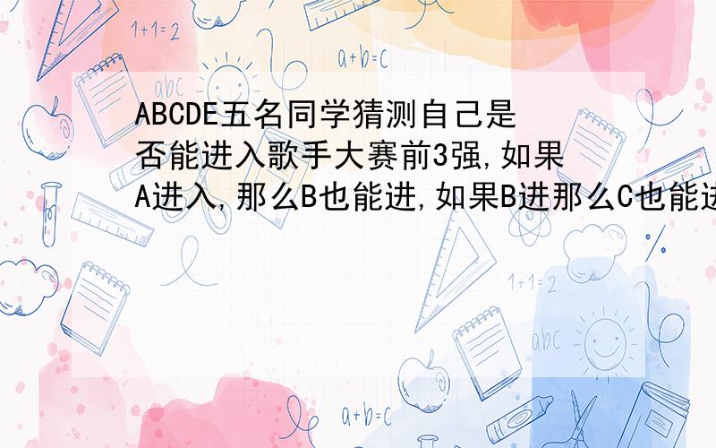 ABCDE五名同学猜测自己是否能进入歌手大赛前3强,如果A进入,那么B也能进,如果B进那么C也能进,如果C能进,那么D也能进,如果D进,那么E也能进,那么前3强是谁