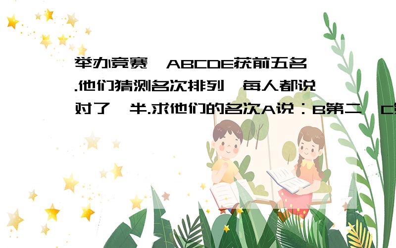 举办竞赛,ABCDE获前五名.他们猜测名次排列,每人都说对了一半.求他们的名次A说：B第二,C第五,B说：E第四,A第五；C说：A第一,D第五；D说：C第一,B第三E说：A第三,D第四