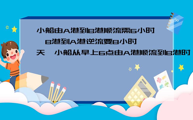 小船由A港到B港顺流需6小时,B港到A港逆流要8小时,一天,小船从早上6点由A港顺流到B港时,发现一救生圈在途中掉落水中,立刻返回,二小时后找到救生圈．（1）问小船按水流速度由A港到B港,则需