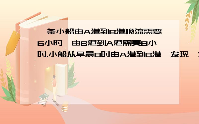 一条小船由A港到B港顺流需要6小时,由B港到A港需要8小时.小船从早晨8时由A港到B港,发现一救生圈途中掉落,立即返航,2小时后找到救生圈.问：（1)若小船顺水从A港漂流到B港需要多少时间?（2）