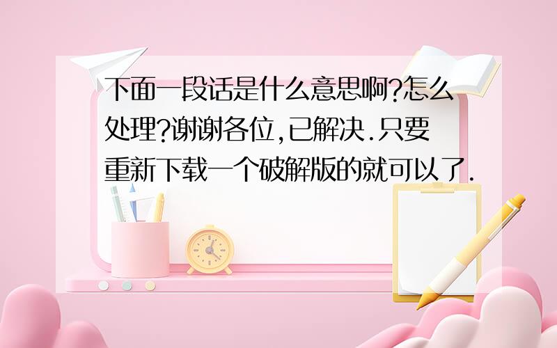 下面一段话是什么意思啊?怎么处理?谢谢各位,已解决.只要重新下载一个破解版的就可以了.