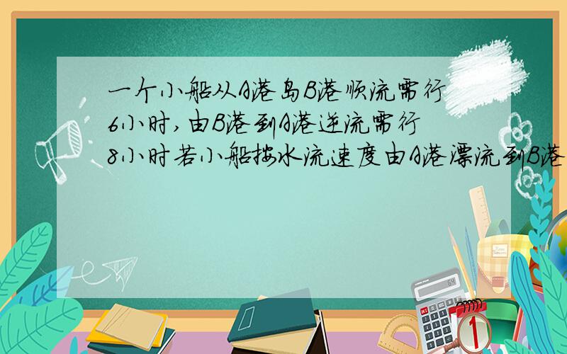 一个小船从A港岛B港顺流需行6小时,由B港到A港逆流需行8小时若小船按水流速度由A港漂流到B港需要多少时一个小船从A港岛B港顺流需行6小时,由B港到A港逆流需行8小时,如果小船顺流速度为14km/