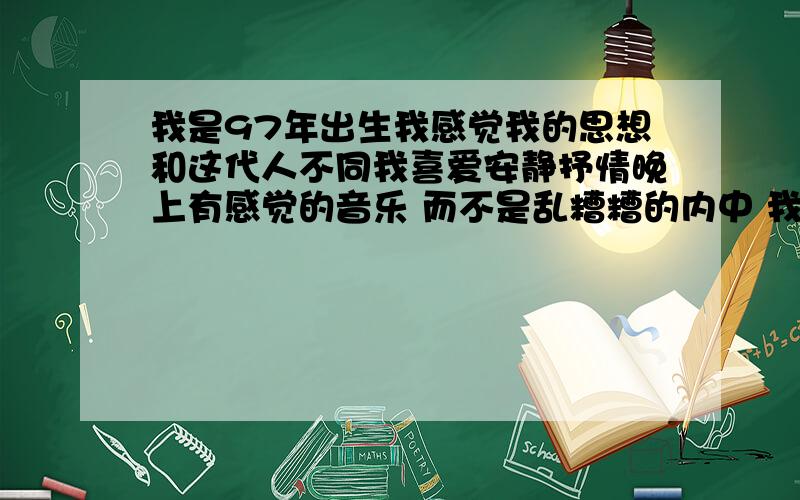 我是97年出生我感觉我的思想和这代人不同我喜爱安静抒情晚上有感觉的音乐 而不是乱糟糟的内中 我比较烦内中音乐 我爱看戏走热闹 当然我还比较长相老化 我不喜欢听歌 我喜欢音乐 我对