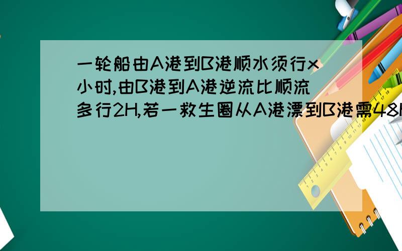 一轮船由A港到B港顺水须行x小时,由B港到A港逆流比顺流多行2H,若一救生圈从A港漂到B港需48H方程的相等关系（）列方程得（）,x=（）,检验（）,答（）