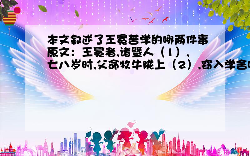 本文叙述了王冕苦学的哪两件事原文：王冕者,诸暨人（1）,七八岁时,父命牧牛陇上（2）,窃入学舍听诸生诵书,听已辄默记,暮归忘其牛.或牵牛来责蹊田（3）,父怒挞之,已而复如初.母曰：“儿