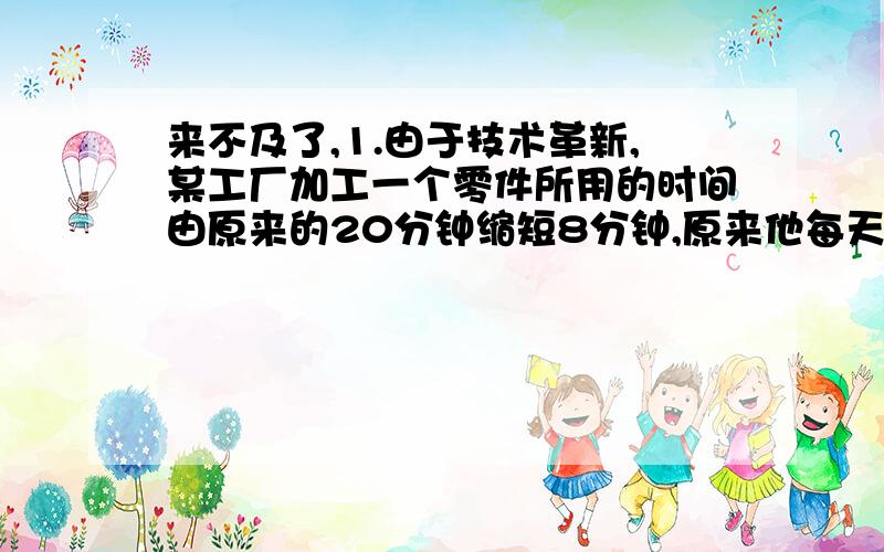 来不及了,1.由于技术革新,某工厂加工一个零件所用的时间由原来的20分钟缩短8分钟,原来他每天加工24个零件,现在每天比原来多加工多少个零件?（比例解）2、一间房子用方砖铺地,用面积是9