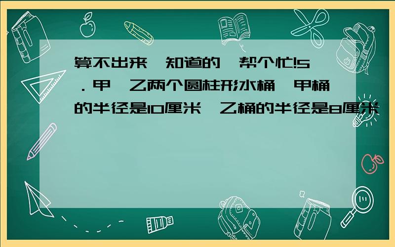 算不出来,知道的,帮个忙!5．甲、乙两个圆柱形水桶,甲桶的半径是10厘米,乙桶的半径是8厘米,高都是24厘米.如果把乙桶装满水倒入甲桶,那么甲桶中水深多少厘米?