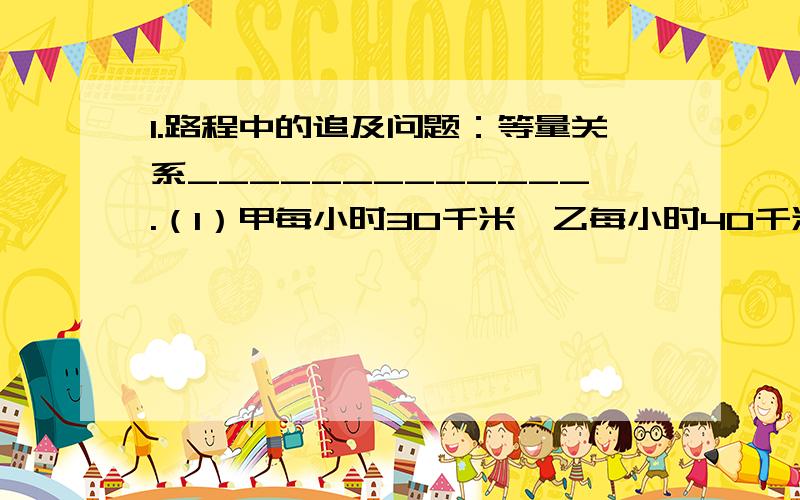 1.路程中的追及问题：等量关系_____________.（1）甲每小时30千米,乙每小时40千米,甲先走2小时,1.路程中的追及问题：等量关系_____________.（1）甲每小时30千米,乙每小时40千米,甲先走2小时,乙x小